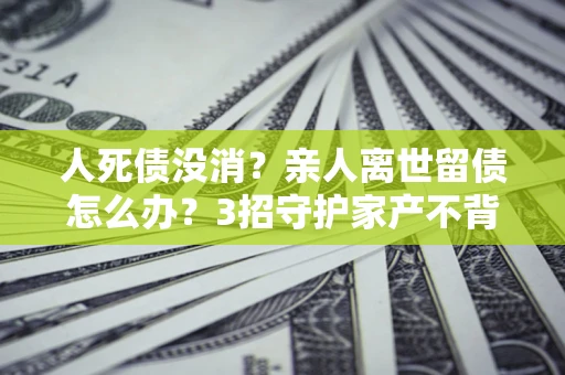 济南人死债没消？亲人离世留债怎么办？3招守护家产不背锅