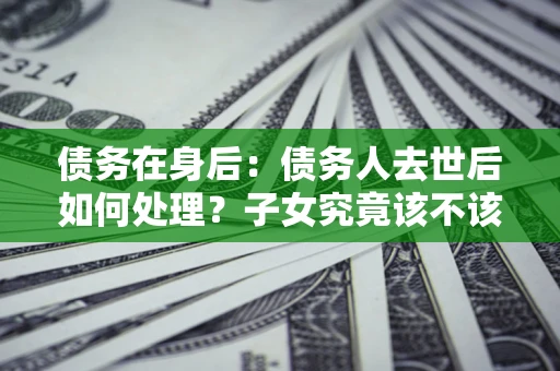 济南债务在身后：债务人去世后如何处理？子女究竟该不该还钱？