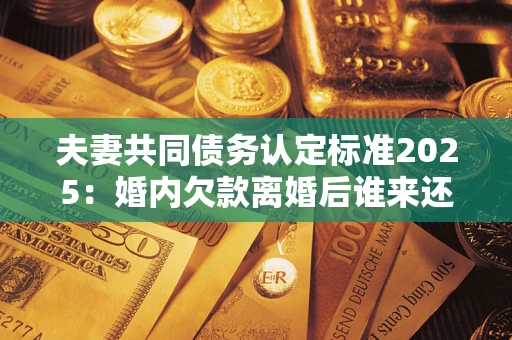 济南夫妻共同债务认定标准2025：婚内欠款离婚后谁来还？