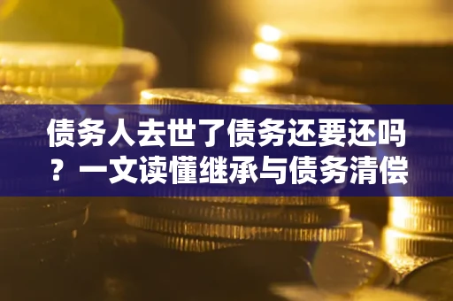 济南债务人去世了债务还要还吗？一文读懂继承与债务清偿