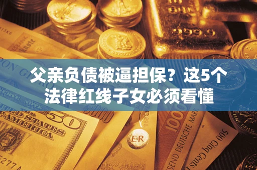 济南父亲负债被逼担保？这5个法律红线子女必须看懂
