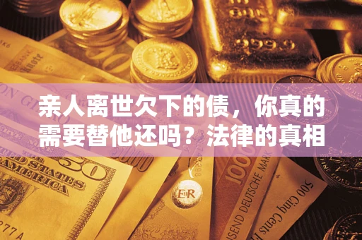 济南亲人离世欠下的债，你真的需要替他还吗？法律的真相或许与你想的不一样
